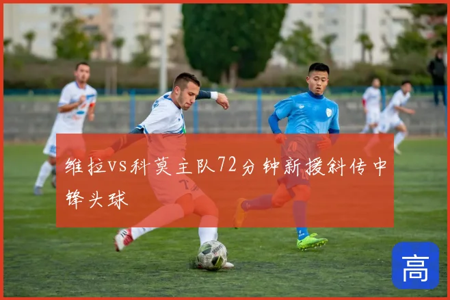 维拉vs科莫主队72分钟新援斜传中锋头球